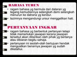 BAHASA TURUN
• ragam bahasa yg bermula dari dataran yg
tegang kemudiannya selangkah demi selangkah
menurun ke datrana yg kendur.
• lazimnya mengandungi unsur menggelikan hati.
PERTANYAAN INGKAR
• ragam bahasa yg berbentuk pertanyan tetapi
tidak memerlukan jawapan kerana jawapan
tersebut akan diberikan oleh pihak yg bertanya
atau dibiaran begitu sahaja.
• pertanyaan ini seolah-olah bertujuan hendak
menguatkan benarnya jawapan yg sudah
diketahui.
 