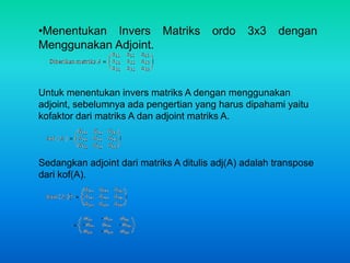 •Menentukan Invers Matriks ordo 3x3 dengan 
Menggunakan Adjoint. 
Untuk menentukan invers matriks A dengan menggunakan 
adjoint, sebelumnya ada pengertian yang harus dipahami yaitu 
kofaktor dari matriks A dan adjoint matriks A. 
Sedangkan adjoint dari matriks A ditulis adj(A) adalah transpose 
dari kof(A). 
 