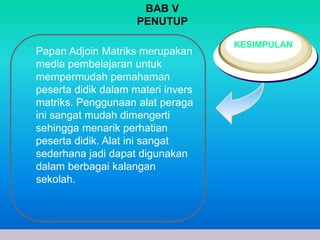 Papan Adjoin Matriks merupakan 
media pembelajaran untuk 
mempermudah pemahaman 
peserta didik dalam materi invers 
matriks. Penggunaan alat peraga 
ini sangat mudah dimengerti 
sehingga menarik perhatian 
peserta didik. Alat ini sangat 
sederhana jadi dapat digunakan 
dalam berbagai kalangan 
sekolah. 
www.themegallery.com Company Logo 
KESIMPULAN 
BAB V 
PENUTUP 
 