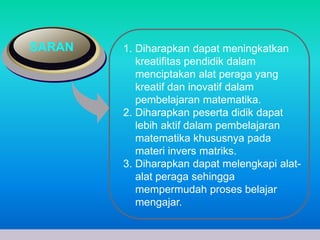 SARAN 1. Diharapkan dapat meningkatkan 
kreatifitas pendidik dalam 
menciptakan alat peraga yang 
kreatif dan inovatif dalam 
pembelajaran matematika. 
2. Diharapkan peserta didik dapat 
lebih aktif dalam pembelajaran 
matematika khususnya pada 
materi invers matriks. 
3. Diharapkan dapat melengkapi alat-alat 
peraga sehingga 
mempermudah proses belajar 
mengajar. 
www.themegallery.com Company Logo 
 