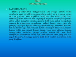 LATAR BELAKANG 
Media pembelajaran menggunakan alat peraga dibuat untuk 
membantu para pendidik menyampaikan materi yang tersusun secara 
rapi yang dapat membangkitkan keinginan dan minat yang baru, 
membangkitkan motivasi dan rangsangan kegiatan belajar pada peserta 
didik. Untuk mengatasi kesulitan peserta didik maka dalam mempelajari 
matematika diperlukan pengalaman melalui benda nyata yaitu alat 
peraga yang dapat digunakan sebagai jembatan bagi peserta didik untuk 
berfikir abstrak agar pembelajaran matematika dapat dilaksanakan secara 
lancar, efektif dan sesuai dengan tujuan yang ingin dicapai. Dengan 
menggunakan media/alat peraga tersebut peserta didik akan lebih 
menghayati matematika secara nyata berdasarkan fakta yang jelas dan 
dapat dilihatnya. Sehingga peserta didik lebih mudah memahami topik 
yang disajikan. 
 