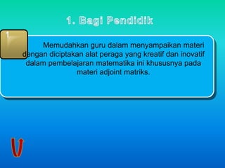 1 
Memudahkan guru dalam menyampaikan materi 
dengan diciptakan alat peraga yang kreatif dan inovatif 
dalam pembelajaran matematika ini khususnya pada 
materi adjoint matriks. 
 