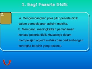 2. 
a. Mengembangkan pola pikir peserta didik 
dalam pembelajaran adjoint matriks. 
b. Membantu meningkatkan pemahaman 
konsep peserta didik khususnya dalam 
mempelajari adjoint matriks dan perkembangan 
kerangka berpikir yang rasional. 
 