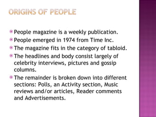 People magazine is a weekly publication. People emerged in 1974 from Time Inc. The magazine fits in the category of tabloid. The headlines and body consist largely of celebrity interviews, pictures and gossip columns. The remainder is broken down into different sections: Polls, an Activity section, Music reviews and/or articles, Reader comments and Advertisements. 