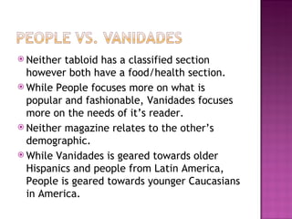 Neither tabloid has a classified section however both have a food/health section. While People focuses more on what is popular and fashionable, Vanidades focuses more on the needs of it’s reader. Neither magazine relates to the other’s demographic. While Vanidades is geared towards older Hispanics and people from Latin America, People is geared towards younger Caucasians in America.  