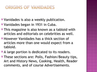 Vanidades is also a weekly publication. Vanidades began in 1931 in Cuba. This magazine is also known as a tabloid with articles and editorials on celebrities as well. However Vanidades has a thick section of articles more than one would expect from a tabloid. A large portion is dedicated to its readers. These sections are: Polls, Fashion/Beauty tips, Art and History News, Cooking, Health, Reader comments, and of course Advertisements. 
