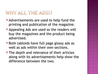Advertisements are used to help fund the printing and publication of the magazine. Appealing Ads are used so the readers will buy the magazines and the product being advertised. Both tabloids have full page glossy ads as well as ads within their own sections. The depth and relevance of their articles along with its advertisements help show the difference between the two. 