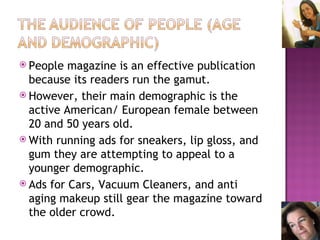 People magazine is an effective publication because its readers run the gamut. However, their main demographic is the active American/ European female between 20 and 50 years old. With running ads for sneakers, lip gloss, and gum they are attempting to appeal to a younger demographic. Ads for Cars, Vacuum Cleaners, and anti aging makeup still gear the magazine toward the older crowd. 