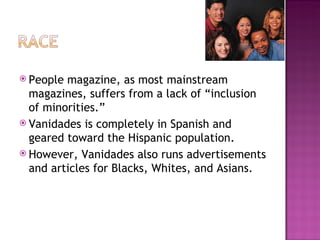 People magazine, as most mainstream magazines, suffers from a lack of “inclusion of minorities.” Vanidades is completely in Spanish and geared toward the Hispanic population. However, Vanidades also runs advertisements and articles for Blacks, Whites, and Asians. 