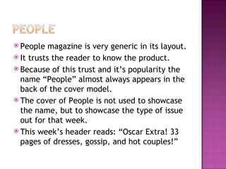 People magazine is very generic in its layout. It trusts the reader to know the product. Because of this trust and it’s popularity the name “People” almost always appears in the back of the cover model. The cover of People is not used to showcase the name, but to showcase the type of issue out for that week. This week’s header reads: “Oscar Extra! 33 pages of dresses, gossip, and hot couples!” 