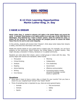 K-12 Civic Learning Opportunities
                      Martin Luther King, Jr. Day


I HAVE A DREAM

Martin Luther King, Jr. worked to advance civil rights in the United States and around the
world. A minister, King became a civil rights activist at an early age. At the 1963 March on
Washington, King delivered his "I Have a Dream" speech, where he outlined his vision, or
dream, for our country. In 1964, King became the youngest person to receive the Nobel
Peace Prize for his work to end racial inequality.

In this activity, students will envision their “dreams”, think about what makes their dreams
a reality, and share this information with others.

Modify this activity based on your grade level or subject area. For example, you can focus
students on the community, North Carolina, the United States or another country. They
might role-play a character in history, literature or in a global community.

Students can write about their dream, work in small groups or share with the class. The
activity aligns with several core standards. Skills include:
    •   Persuasion                                   •   Planning
    •   Critical thinking                            •   Collaboration
    •   Analysis                                     •   Civic leadership
    •   Reading                                      •   Government
    •   Active listening                             •   Effective communication
    •   Writing                                      •   Connecting historic events,
                                                         personal knowledge, current
    •   Civic literacy
                                                         events or global life


Questions
•   What does it mean to have a vision, idea, or dream for your country? Can you have a
    dream for your neighborhood? School? City? State? World?
•   Think of something that is important to you. Here are some general topics:
        o   Animals                                      o   The environment
        o   Schools                                      o   Safety
        o   Sports                                       o   Jobs
 