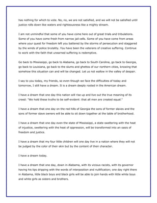has nothing for which to vote. No, no, we are not satisfied, and we will not be satisfied until
justice rolls down like waters and righteousness like a mighty stream.


I am not unmindful that some of you have come here out of great trials and tribulations.
Some of you have come fresh from narrow jail cells. Some of you have come from areas
where your quest for freedom left you battered by the storms of persecution and staggered
by the winds of police brutality. You have been the veterans of creative suffering. Continue
to work with the faith that unearned suffering is redemptive.


Go back to Mississippi, go back to Alabama, go back to South Carolina, go back to Georgia,
go back to Louisiana, go back to the slums and ghettos of our northern cities, knowing that
somehow this situation can and will be changed. Let us not wallow in the valley of despair.


I say to you today, my friends, so even though we face the difficulties of today and
tomorrow, I still have a dream. It is a dream deeply rooted in the American dream.


I have a dream that one day this nation will rise up and live out the true meaning of its
creed: "We hold these truths to be self-evident: that all men are created equal."


I have a dream that one day on the red hills of Georgia the sons of former slaves and the
sons of former slave owners will be able to sit down together at the table of brotherhood.


I have a dream that one day even the state of Mississippi, a state sweltering with the heat
of injustice, sweltering with the heat of oppression, will be transformed into an oasis of
freedom and justice.


I have a dream that my four little children will one day live in a nation where they will not
be judged by the color of their skin but by the content of their character.


I have a dream today.


I have a dream that one day, down in Alabama, with its vicious racists, with its governor
having his lips dripping with the words of interposition and nullification; one day right there
in Alabama, little black boys and black girls will be able to join hands with little white boys
and white girls as sisters and brothers.
 