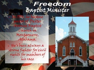 Baptist Minister
●   In 1954, he became
     pastor of Dexter
     Avenue Baptist
        Church in
      Montgomery,
        Alabama.
● He's been always a
strong fighter for civil
 rights for members of
        his race
 