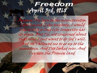 April 3rd, 1968
●   Because I've been to the mountaintop.
     I don't mind. Like anybody, I would
     like to live a long life; longevity has
    its place. But I'm not concerned about
    that now. I just want to do God's will.
      And He's allowed me to go up to the
     mountain. And I've looked over. And
           I've seen the Promise land.
 