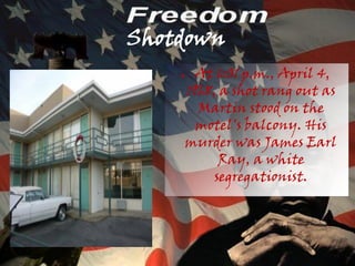 Shotdown
    ●     At 6:01 p.m., April 4,
        1968, a shot rang out as
          Martin stood on the
          motel's balcony. His
        murder was James Earl
              Ray, a white
             segregationist.
 