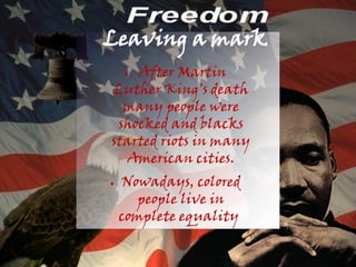 Leaving a mark
    After Martin
    ●

Luther King's death
  many people were
 shocked and blacks
started riots in many
  American cities.
●   Nowadays, colored
       people live in
    complete equality.
 