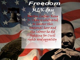 MLK day
●   Martin Luther King
    Jr.'s day is celebrated
        to honour this
     national hero and
      the labour he did
      fighting for Civil
    rights and equality.
 
