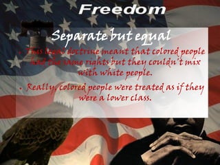 Separate but equal
●   This legal doctrine meant that colored people
     had the same rights but they couldn't mix
                  with white people.
●   Really, colored people were treated as if they
                 were a lower class.
 