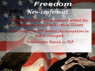 Non-conformist
●   Silent Parade in 1917: movement protest the
      violence on anti-black riots in Illinois
●   Bus boycott in 1955: protest the segregation in
                  public transport.
           ●   Washington March in 1963
 