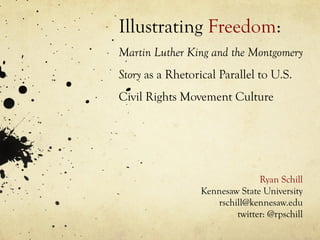 Illustrating Freedom:
Martin Luther King and the Montgomery
Story as a Rhetorical Parallel to U.S.
Civil Rights Movement Culture
Ryan Schill
Kennesaw State University
rschill@kennesaw.edu
twitter: @rpschill
 