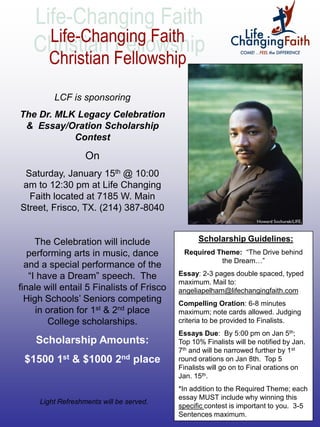 LCF is sponsoring
The Dr. MLK Legacy Celebration
 & Essay/Oration Scholarship
           Contest

                   On
 Saturday, January 15th @ 10:00
am to 12:30 pm at Life Changing
  Faith located at 7185 W. Main
Street, Frisco, TX. (214) 387-8040


     The Celebration will include                Scholarship Guidelines:
   performing arts in music, dance          Required Theme: “The Drive behind
                                                      the Dream…”
  and a special performance of the
   “I have a Dream” speech. The            Essay: 2-3 pages double spaced, typed
                                           maximum. Mail to:
finale will entail 5 Finalists of Frisco   angeliapelham@lifechangingfaith.com
  High Schools’ Seniors competing          Compelling Oration: 6-8 minutes
     in oration for 1st & 2nd place        maximum; note cards allowed. Judging
        College scholarships.              criteria to be provided to Finalists.
                                           Essays Due: By 5:00 pm on Jan 5th;
    Scholarship Amounts:                   Top 10% Finalists will be notified by Jan.
                                           7th and will be narrowed further by 1st
 $1500 1st & $1000 2nd place               round orations on Jan 8th. Top 5
                                           Finalists will go on to Final orations on
                                           Jan. 15th.
                                           *In addition to the Required Theme; each
                                           essay MUST include why winning this
     Light Refreshments will be served.
                                           specific contest is important to you. 3-5
                                           Sentences maximum.
 