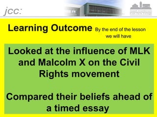 Learning outcome Learning Outcome  By the end of the lesson    we will have Looked at the influence of MLK and Malcolm X on the Civil Rights movement Compared their beliefs ahead of a timed essay  