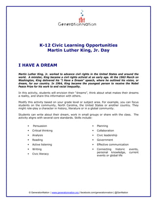 K-12 Civic Learning Opportunities
                    Martin Luther King, Jr. Day


I HAVE A DREAM

Martin Luther King, Jr. worked to advance civil rights in the United States and around the
world. A minister, King became a civil rights activist at an early age. At the 1963 March on
Washington, King delivered his "I Have a Dream" speech, where he outlined his vision, or
dream, for our country. In 1964, King became the youngest person to receive the Nobel
Peace Prize for his work to end racial inequality.

In this activity, students will envision their “dreams”, think about what makes their dreams
a reality, and share this information with others.

Modify this activity based on your grade level or subject area. For example, you can focus
students on the community, North Carolina, the United States or another country. They
might role-play a character in history, literature or in a global community.

Students can write about their dream, work in small groups or share with the class. The
activity aligns with several core standards. Skills include:


           Persuasion                                                Planning
           Critical thinking                                         Collaboration
           Analysis                                                  Civic leadership
           Reading                                                   Government
           Active listening                                          Effective communication
           Writing                                                   Connecting    historic          events,
                                                                     personal knowledge,             current
           Civic literacy
                                                                     events or global life




        © GenerationNation | www.generationnation.org | facebook.com/generationnation | @GenNation
 