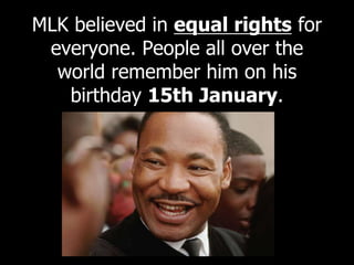 MLK believed in equal rights for
everyone. People all over the
world remember him on his
birthday 15th January.
 