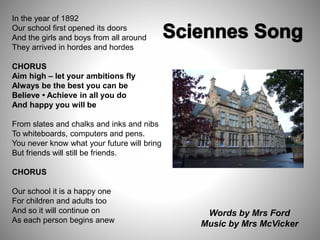 In the year of 1892
Our school first opened its doors
And the girls and boys from all around
They arrived in hordes and hordes
CHORUS
Aim high – let your ambitions fly
Always be the best you can be
Believe • Achieve in all you do
And happy you will be
From slates and chalks and inks and nibs
To whiteboards, computers and pens.
You never know what your future will bring
But friends will still be friends.
CHORUS
Our school it is a happy one
For children and adults too
And so it will continue on
As each person begins anew
Words by Mrs Ford
Music by Mrs McVicker
 