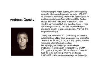 Andreas
Gursky
Nemački fotograf rođen 1955te, sin komericijalnog
fotografa, studirao je fotografiju izmedju 1977-
1981 na ...