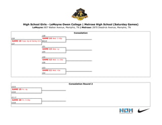 LG8
LG4 GAME 14 Wed. 2:30p
GAME 10 Tues. 6p at Fairley H.S. WG10
LG7
LG1
GAME 13 Wed. 1p
LG5
LG9
GAME 12 Wed. 11:30a
LG6
LG3
GAME 11 Wed. 10a
LG2
LG15
GAME 19 Fri. 4p
LG16
LG 17
GAME 20 Fri. 5:30p
LG18
High School Girls - LeMoyne Owen College | Melrose High School (Saturday Games)
LeMoyne: 807 Walker Avenue, Memphis, TN | Melrose: 2870 Deadrick Avenue, Memphis, TN
Consolation Round 2
Consolation
 