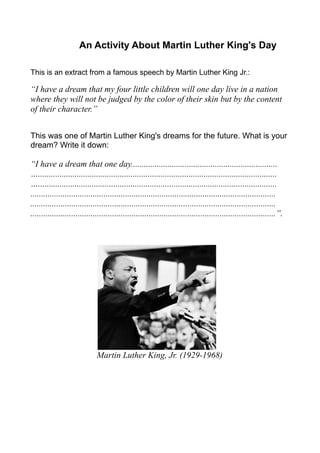 An Activity About Martin Luther King's Day

This is an extract from a famous speech by Martin Luther King Jr.:

“I have a dream that my four little children will one day live in a nation
where they will not be judged by the color of their skin but by the content
of their character.”


This was one of Martin Luther King's dreams for the future. What is your
dream? Write it down:

“I have a dream that one day....................................................................
…...............................................................................................................
…...............................................................................................................
..................................................................................................................
..................................................................................................................
..................................................................................................................”.




                              Martin Luther King, Jr. (1929-1968)
 