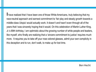 Ben Hecht
Ihave realized that I have been one of those White Americans, truly believing that my
race-neutral approach and earnest commitment to ‘fair play and steady growth towards a
middle-class Utopia’ would actually work. It doesn’t and hasn’t even through all of the
years that I was sincerely hoping that it would. On this celebration of Martin Luther King,
Jr.’s 89th birthday, I am optimistic about the growing number of white people and leaders,
like myself, who finally are realizing that a ‘sincere commitment to justice’ requires much
more. It requires you to take off your rose colored glasses, admit your own complicity in
this deception and to run, don’t walk, to make up for lost time.
 