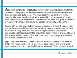 Shanee Helfer
As a third generation Holocaust survivor, I know that the reason my family
and I exist today is because there were the few who broke their silence and
brought the majority to realize "we must speak" as Dr. King says in his
speech. All movements begin with the few and it is in the power of people,
love and words that movements can sustain themselves and grow to become
a majority who change the future for people, community and nations.
I carry with me the responsibility to speak in order to ensure the oppression
my family was saved from and liberty we have been given does not end with
us. Rather it is my voice and the voices that join me who become the
continuation of this movement to ensure the liberty I have is provided to all. It
is my responsibility to not only speak but to also bring along those who are
uncertain if they should speak.
I speak as an immigrant. I speak as a white woman. I speak because I know
that a few voices can become a movement speaking out and taking action
against oppression and creating liberty for all people of our nation and world.
 