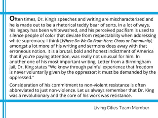 Living Cities Team Member
Often times, Dr. King’s speeches and writing are mischaracterized and
he is made out to be a rhetorical teddy bear of sorts. In a lot of ways,
his legacy has been whitewashed, and his perceived pacifism is used to
silence people of color that deviate from respectability when addressing
white supremacy. I think [Where Do We Go From Here: Chaos or Community]
amongst a lot more of his writing and sermons does away with that
erroneous notion. It is a brutal, bold and honest indictment of America
that if you’re paying attention, was really not unusual for him. In
another one of his most important writing, Letter from a Birmingham
Jail, Dr. King states "We know through painful experience that freedom
is never voluntarily given by the oppressor; it must be demanded by the
oppressed."
Consideration of his commitment to non-violent resistance is often
abbreviated to just non-violence. Let us always remember that Dr. King
was a revolutionary and the core of his work was resistance.
 