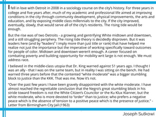 Joseph Sutkowi
Ifell in love with Detroit in 2008 in a sociology course on the city’s history. For three years in
college and five years after, much of my academic and professional life aimed at improving
conditions in the city through community development, physical improvements, the arts and
education, and by exposing middle class millennials to the city. If the city improved,
eventually, slowly, that would serve all of the city’s residents. The rising tide would be
enough.
But the rise was of two Detroits - a growing and gentrifying White midtown and downtown,
and a still struggling periphery. The rising tide theory is decidedly disproven. But it was
leaders here (and by “leaders” I imply more than just title or rank) that have helped me
realize not just the importance but the imperative of working specifically toward outcomes
for people of color. Midtown and downtown weren’t enough. A career focused on
combating poverty and building opportunity for mobility writ large is not enough. We must
address race.
I believed in the middle-class utopia that Dr. King warned against 51 years ago. I thought I
was an ally - that I was on the same team, but in reality I was sitting on the bench. He had
warned three years before that the contented “white moderate” was a bigger stumbling
block to justice than the KKK. That was me. Now it’s not.
“Over the past few years I have been gravely disappointed with the white moderate. I have
almost reached the regrettable conclusion that the Negro’s great stumbling block in his
stride toward freedom is not the White Citizen’s Councilor or the Ku Klux Klanner, but the
white moderate, who is more devoted to “order” than to justice; who prefers a negative
peace which is the absence of tension to a positive peace which is the presence of justice.” -
Letter from Birmingham City Jail (1963)
.
 