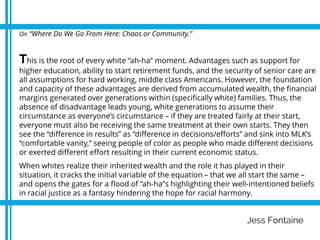 Jess Fontaine
On “Where Do We Go From Here: Chaos or Community.”
This is the root of every white “ah-ha” moment. Advantages such as support for
higher education, ability to start retirement funds, and the security of senior care are
all assumptions for hard working, middle class Americans. However, the foundation
and capacity of these advantages are derived from accumulated wealth, the financial
margins generated over generations within (specifically white) families. Thus, the
absence of disadvantage leads young, white generations to assume their
circumstance as everyone’s circumstance – if they are treated fairly at their start,
everyone must also be receiving the same treatment at their own starts. They then
see the “difference in results” as “difference in decisions/efforts” and sink into MLK’s
“comfortable vanity,” seeing people of color as people who made different decisions
or exerted different effort resulting in their current economic status.
When whites realize their inherited wealth and the role it has played in their
situation, it cracks the initial variable of the equation – that we all start the same –
and opens the gates for a flood of “ah-ha”s highlighting their well-intentioned beliefs
in racial justice as a fantasy hindering the hope for racial harmony.
 