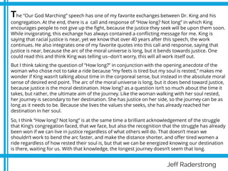 Jeff Raderstrong
The “Our God Marching” speech has one of my favorite exchanges between Dr. King and his
congregation. At the end, there is a call and response of “How long? Not long” in which King
encourages people to not give up the fight, because the justice they seek will be upon them soon.
While invigorating, this exchange has always contained a conflicting message for me. King is
saying that racial justice is near, yet we know that over 40 years after this speech, the work
continues. He also integrates one of my favorite quotes into this call and response, saying that
justice is near, because the arc of the moral universe is long, but it bends towards justice. One
could read this and think King was telling us--don't worry, this will all work itself out.
But I think taking the question of “How long?” in conjunction with the opening anecdote of the
woman who chose not to take a ride because “my feets is tired but my soul is rested,” makes me
wonder if King wasn’t talking about time in the corporeal sense, but instead in the absolute moral
sense of desired end point. The arc of the moral universe is long, but it does bend toward justice,
because justice is the moral destination. How long? as a question isn’t so much about the time it
takes, but rather, the ultimate aim of the journey. Like the woman walking with her soul rested,
her journey is secondary to her destination. She has justice on her side, so the journey can be as
long as it needs to be. Because she lives the values she seeks, she has already reached her
destination in her soul.
So, I think “How long? Not long” is at the same time a brilliant acknowledgement of the struggle
that King’s congregation faced, that we face, but also the recognition that the struggle has already
been won if we can live in justice regardless of what others will do. That doesn’t mean we
shouldn’t work to bend the arc faster, and make the distance shorter, and offer tired women a
ride regardless of how rested their soul is, but that we can be energized knowing our destination
is there, waiting for us. With that knowledge, the longest journey doesn’t seem that long.
 