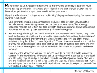 Marlon Williams
My reflection to Dr. King’s pieces takes me to the “I Wanna Be Ready” section of Alvin
Ailey’s dance performance Revelations (Also, I recommend that everyone watch the full
Revelations performance if you ever need food for your soul.)
My quick reflections and this performance, Dr. King’s legacy and continuing the movement
towards racial equity.
• Core Strength: This piece is an impressive display of core strength serving as the
foundation and re-centering element of the dancers movements. The opening
sequence reminds me of how our core strength and values is what allows us to extend
outwards and to rise up with confidence, persistence and grace.
• Re-Centering: Similarly, in moments when the dancers movements retreat, they come
back to that core strength, curling inward to reground, before shifting the trajectory of
motion back outward and forward. Dr. King stated that the "The arc of the moral
universe is long, but it bends towards justice."”. These movements remind me that the
journey has and continues to be long, that we get tired or pushed back along the way,
but it is the core strength of our values and vision that allows us to persist and move
forward.
• Urgency of the Work: The lyrics of the song (“I want to be ready”) provide a powerful
context for the movements. The words ask us to reflect on what can we do in our work
and life today to push and pull ourselves towards a world of greater equity. The lyrics
and the lyrical motion of the dancer speaks to the urgency of contemporary action, the
immediacy of the now that is needed in each of our personal journey to arrive with “my
feets is tired but my soul is rested.”
.
 