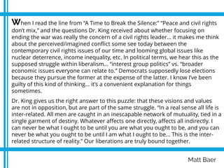 Matt Baer
When I read the line from “A Time to Break the Silence:” “Peace and civil rights
don’t mix,” and the questions Dr. King received about whether focusing on
ending the war was really the concern of a civil rights leader… it makes me think
about the perceived/imagined conflict some see today between the
contemporary civil rights issues of our time and looming global issues like
nuclear deterrence, income inequality, etc. In political terms, we hear this as the
supposed struggle within liberalism… “interest group politics” vs. “broader
economic issues everyone can relate to.” Democrats supposedly lose elections
because they pursue the former at the expense of the latter. I know I’ve been
guilty of this kind of thinking… it’s a convenient explanation for things
sometimes.
Dr. King gives us the right answer to this puzzle: that these visions and values
are not in opposition, but are part of the same struggle. “In a real sense all life is
inter-related. All men are caught in an inescapable network of mutuality, tied in a
single garment of destiny. Whatever affects one directly, affects all indirectly. I
can never be what I ought to be until you are what you ought to be, and you can
never be what you ought to be until I am what I ought to be... This is the inter-
related structure of reality.” Our liberations are truly bound together.
.
 