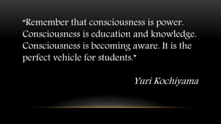 “Remember that consciousness is power.
Consciousness is education and knowledge.
Consciousness is becoming aware. It is the
perfect vehicle for students.”
Yuri Kochiyama
 