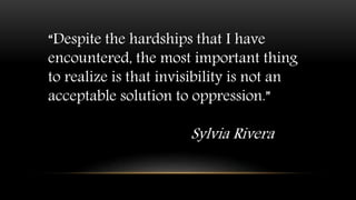 “Despite the hardships that I have
encountered, the most important thing
to realize is that invisibility is not an
acceptable solution to oppression.”
Sylvia Rivera
 