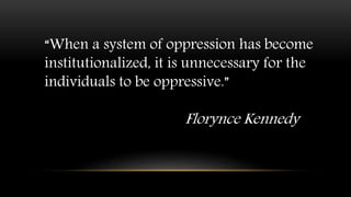“When a system of oppression has become
institutionalized, it is unnecessary for the
individuals to be oppressive.”
Florynce Kennedy
 