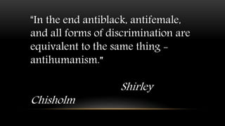 “In the end antiblack, antifemale,
and all forms of discrimination are
equivalent to the same thing -
antihumanism.”
Shirley
Chisholm
 