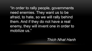 “In order to rally people, governments
need enemies. They want us to be
afraid, to hate, so we will rally behind
them. And if they do not have a real
enemy, they will invent one in order to
mobilize us.”
Thich Nhat Hanh
 