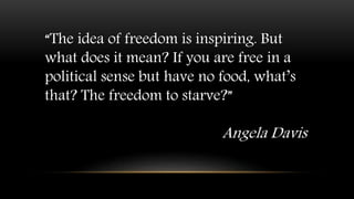 “The idea of freedom is inspiring. But
what does it mean? If you are free in a
political sense but have no food, what’s
that? The freedom to starve?”
Angela Davis
 