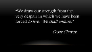“We draw our strength from the
very despair in which we have been
forced to live. We shall endure.”
Cesar Chavez
 