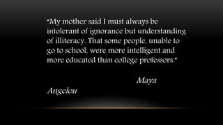 “My mother said I must always be
intolerant of ignorance but understanding
of illiteracy. That some people, unable to
go to school, were more intelligent and
more educated than college professors.”
Maya
Angelou
 