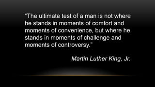 “The ultimate test of a man is not where
he stands in moments of comfort and
moments of convenience, but where he
stands in moments of challenge and
moments of controversy.”
Martin Luther King, Jr.
 