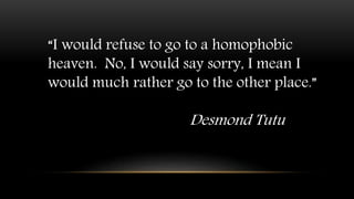 “I would refuse to go to a homophobic
heaven. No, I would say sorry, I mean I
would much rather go to the other place.”
Desmond Tutu
 